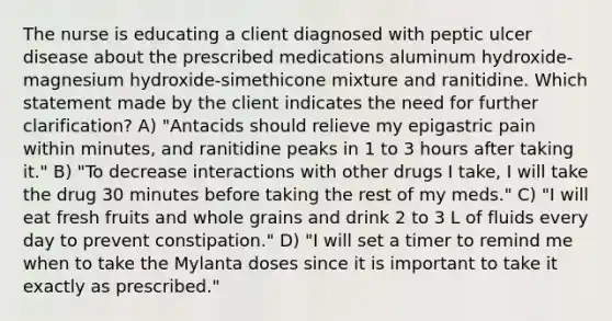 The nurse is educating a client diagnosed with peptic ulcer disease about the prescribed medications aluminum hydroxide-magnesium hydroxide-simethicone mixture and ranitidine. Which statement made by the client indicates the need for further clarification? A) "Antacids should relieve my epigastric pain within minutes, and ranitidine peaks in 1 to 3 hours after taking it." B) "To decrease interactions with other drugs I take, I will take the drug 30 minutes before taking the rest of my meds." C) "I will eat fresh fruits and whole grains and drink 2 to 3 L of fluids every day to prevent constipation." D) "I will set a timer to remind me when to take the Mylanta doses since it is important to take it exactly as prescribed."