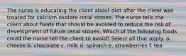 The nurse is educating the client about diet after the client was treated for calcium oxalate renal stones. The nurse tells the client about foods that should be avoided to reduce the risk of development of future renal stones. Which of the following foods could the nurse tell the client to avoid? Select all that apply. a. cheese b. chocolate c. milk d. spinach e. strawberries f. tea