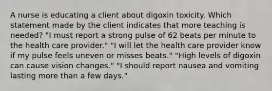 A nurse is educating a client about digoxin toxicity. Which statement made by the client indicates that more teaching is needed? "I must report a strong pulse of 62 beats per minute to the health care provider." "I will let the health care provider know if my pulse feels uneven or misses beats." "High levels of digoxin can cause vision changes." "I should report nausea and vomiting lasting more than a few days."