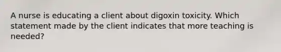 A nurse is educating a client about digoxin toxicity. Which statement made by the client indicates that more teaching is needed?