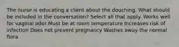 The nurse is educating a client about the douching. What should be included in the conversation? Select all that apply. Works well for vaginal odor Must be at room temperature Increases risk of infection Does not prevent pregnancy Washes away the normal flora