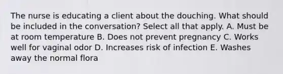 The nurse is educating a client about the douching. What should be included in the conversation? Select all that apply. A. Must be at room temperature B. Does not prevent pregnancy C. Works well for vaginal odor D. Increases risk of infection E. Washes away the normal flora