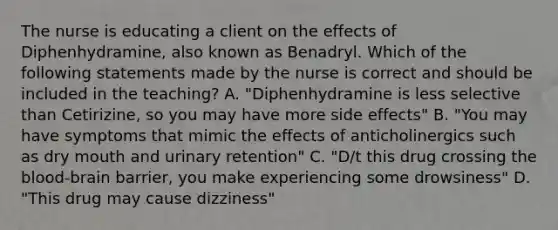 The nurse is educating a client on the effects of Diphenhydramine, also known as Benadryl. Which of the following statements made by the nurse is correct and should be included in the teaching? A. "Diphenhydramine is less selective than Cetirizine, so you may have more side effects" B. "You may have symptoms that mimic the effects of anticholinergics such as dry mouth and urinary retention" C. "D/t this drug crossing the blood-brain barrier, you make experiencing some drowsiness" D. "This drug may cause dizziness"