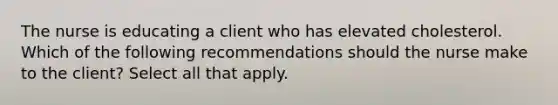 The nurse is educating a client who has elevated cholesterol. Which of the following recommendations should the nurse make to the client? Select all that apply.