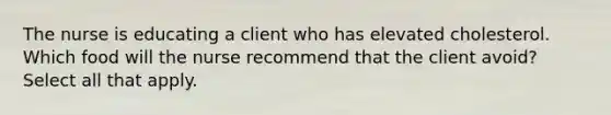 The nurse is educating a client who has elevated cholesterol. Which food will the nurse recommend that the client avoid? Select all that apply.