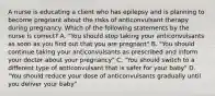 A nurse is educating a client who has epilepsy and is planning to become pregnant about the risks of anticonvulsant therapy during pregnancy. Which of the following statements by the nurse is correct? A. "You should stop taking your anticonvulsants as soon as you find out that you are pregnant" B. "You should continue taking your anticonvulsants as prescribed and inform your doctor about your pregnancy" C. "You should switch to a different type of anticonvulsant that is safer for your baby" D. "You should reduce your dose of anticonvulsants gradually until you deliver your baby"