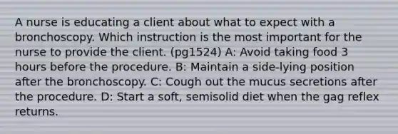 A nurse is educating a client about what to expect with a bronchoscopy. Which instruction is the most important for the nurse to provide the client. (pg1524) A: Avoid taking food 3 hours before the procedure. B: Maintain a side-lying position after the bronchoscopy. C: Cough out the mucus secretions after the procedure. D: Start a soft, semisolid diet when the gag reflex returns.