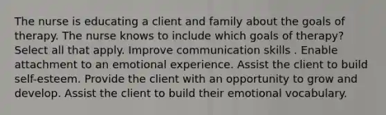 The nurse is educating a client and family about the goals of therapy. The nurse knows to include which goals of therapy? Select all that apply. Improve communication skills . Enable attachment to an emotional experience. Assist the client to build self-esteem. Provide the client with an opportunity to grow and develop. Assist the client to build their emotional vocabulary.