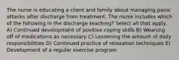 The nurse is educating a client and family about managing panic attacks after discharge from treatment. The nurse includes which of the following in the discharge teaching? Select all that apply. A) Continued development of positive coping skills B) Weaning off of medications as necessary C) Lessening the amount of daily responsibilities D) Continued practice of relaxation techniques E) Development of a regular exercise program