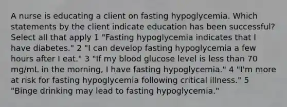 A nurse is educating a client on fasting hypoglycemia. Which statements by the client indicate education has been successful? Select all that apply 1 "Fasting hypoglycemia indicates that I have diabetes." 2 "I can develop fasting hypoglycemia a few hours after I eat." 3 "If my blood glucose level is less than 70 mg/mL in the morning, I have fasting hypoglycemia." 4 "I'm more at risk for fasting hypoglycemia following critical illness." 5 "Binge drinking may lead to fasting hypoglycemia."