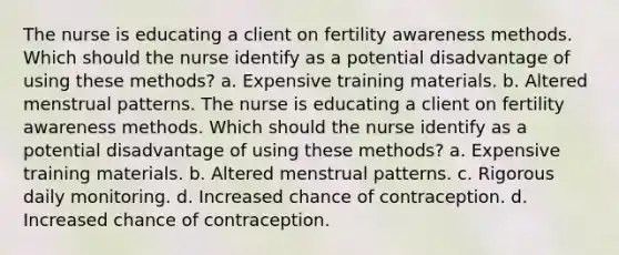 The nurse is educating a client on fertility awareness methods. Which should the nurse identify as a potential disadvantage of using these methods? a. Expensive training materials. b. Altered menstrual patterns. The nurse is educating a client on fertility awareness methods. Which should the nurse identify as a potential disadvantage of using these methods? a. Expensive training materials. b. Altered menstrual patterns. c. Rigorous daily monitoring. d. Increased chance of contraception. d. Increased chance of contraception.