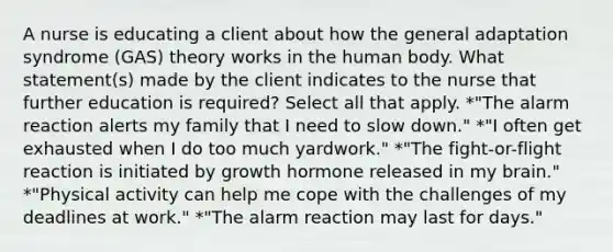 A nurse is educating a client about how the general adaptation syndrome (GAS) theory works in the human body. What statement(s) made by the client indicates to the nurse that further education is required? Select all that apply. *"The alarm reaction alerts my family that I need to slow down." *"I often get exhausted when I do too much yardwork." *"The fight-or-flight reaction is initiated by growth hormone released in my brain." *"Physical activity can help me cope with the challenges of my deadlines at work." *"The alarm reaction may last for days."