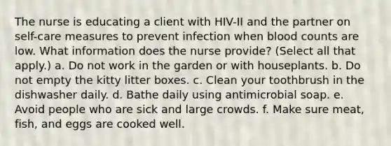 The nurse is educating a client with HIV-II and the partner on self-care measures to prevent infection when blood counts are low. What information does the nurse provide? (Select all that apply.) a. Do not work in the garden or with houseplants. b. Do not empty the kitty litter boxes. c. Clean your toothbrush in the dishwasher daily. d. Bathe daily using antimicrobial soap. e. Avoid people who are sick and large crowds. f. Make sure meat, fish, and eggs are cooked well.