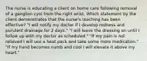 The nurse is educating a client on home care following removal of a ganglion cyst from the right wrist. Which statement by the client demonstrates that the nurse's teaching has been effective? "I will notify my doctor if I develop redness and purulent drainage for 2 days." "I will leave the dressing on until I follow up with my doctor as scheduled." "If my pain is not relieved I will use a heat pack and take some more medication." "If my hand becomes numb and cool I will elevate it above my heart."