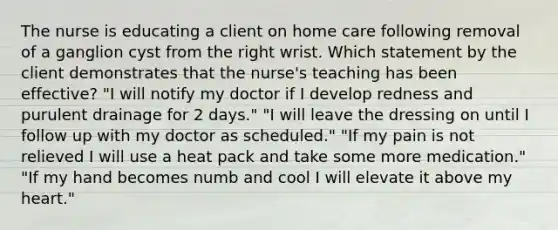 The nurse is educating a client on home care following removal of a ganglion cyst from the right wrist. Which statement by the client demonstrates that the nurse's teaching has been effective? "I will notify my doctor if I develop redness and purulent drainage for 2 days." "I will leave the dressing on until I follow up with my doctor as scheduled." "If my pain is not relieved I will use a heat pack and take some more medication." "If my hand becomes numb and cool I will elevate it above my heart."