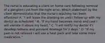 The nurse is educating a client on home care following removal of a ganglion cyst from the right wrist. Which statement by the client demonstrates that the nurse's teaching has been effective? A. "I will leave the dressing on until I follow up with my doctor as scheduled." B. "If my hand becomes numb and cool I will elevate it above my heart." C. "I will notify my doctor if I develop redness and purulent drainage for 2 days." D. "If my pain is not relieved I will use a heat pack and take some more medication."