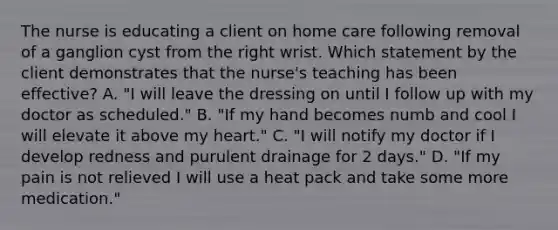 The nurse is educating a client on home care following removal of a ganglion cyst from the right wrist. Which statement by the client demonstrates that the nurse's teaching has been effective? A. "I will leave the dressing on until I follow up with my doctor as scheduled." B. "If my hand becomes numb and cool I will elevate it above my heart." C. "I will notify my doctor if I develop redness and purulent drainage for 2 days." D. "If my pain is not relieved I will use a heat pack and take some more medication."