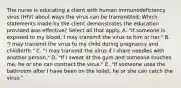 The nurse is educating a client with human immunodeficiency virus (HIV) about ways the virus can be transmitted. Which statements made by the client demonstrates the education provided was effective? Select all that apply. A. "If someone is exposed to my blood, I may transmit the virus to him or her." B. "I may transmit the virus to my child during pregnancy and childbirth." C. "I may transmit the virus if I share needles with another person." D. "If I sweat at the gym and someone touches me, he or she can contract the virus." E. "If someone uses the bathroom after I have been on the toilet, he or she can catch the virus."