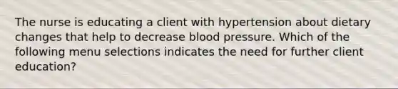 The nurse is educating a client with hypertension about dietary changes that help to decrease blood pressure. Which of the following menu selections indicates the need for further client education?