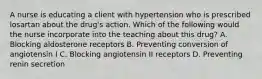 A nurse is educating a client with hypertension who is prescribed losartan about the drug's action. Which of the following would the nurse incorporate into the teaching about this drug? A. Blocking aldosterone receptors B. Preventing conversion of angiotensin I C. Blocking angiotensin II receptors D. Preventing renin secretion