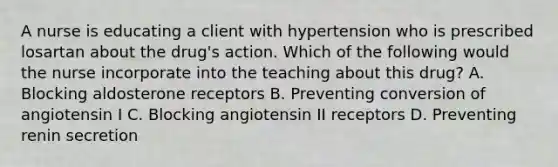 A nurse is educating a client with hypertension who is prescribed losartan about the drug's action. Which of the following would the nurse incorporate into the teaching about this drug? A. Blocking aldosterone receptors B. Preventing conversion of angiotensin I C. Blocking angiotensin II receptors D. Preventing renin secretion