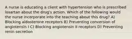 A nurse is educating a client with hypertension who is prescribed losartan about the drug's action. Which of the following would the nurse incorporate into the teaching about this drug? A) Blocking aldosterone receptors B) Preventing conversion of angiotensin I C) Blocking angiotensin II receptors D) Preventing renin secretion