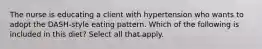 The nurse is educating a client with hypertension who wants to adopt the DASH-style eating pattern. Which of the following is included in this diet? Select all that apply.