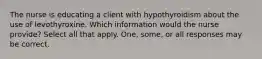 The nurse is educating a client with hypothyroidism about the use of levothyroxine. Which information would the nurse provide? Select all that apply. One, some, or all responses may be correct.