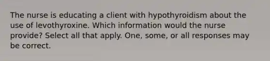 The nurse is educating a client with hypothyroidism about the use of levothyroxine. Which information would the nurse provide? Select all that apply. One, some, or all responses may be correct.