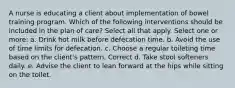 A nurse is educating a client about implementation of bowel training program. Which of the following interventions should be included in the plan of care? Select all that apply. Select one or more: a. Drink hot milk before defecation time. b. Avoid the use of time limits for defecation. c. Choose a regular toileting time based on the client's pattern. Correct d. Take stool softeners daily. e. Advise the client to lean forward at the hips while sitting on the toilet.