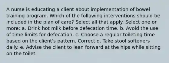 A nurse is educating a client about implementation of bowel training program. Which of the following interventions should be included in the plan of care? Select all that apply. Select one or more: a. Drink hot milk before defecation time. b. Avoid the use of time limits for defecation. c. Choose a regular toileting time based on the client's pattern. Correct d. Take stool softeners daily. e. Advise the client to lean forward at the hips while sitting on the toilet.