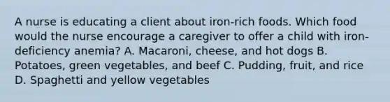 A nurse is educating a client about iron-rich foods. Which food would the nurse encourage a caregiver to offer a child with iron-deficiency anemia? A. Macaroni, cheese, and hot dogs B. Potatoes, green vegetables, and beef C. Pudding, fruit, and rice D. Spaghetti and yellow vegetables