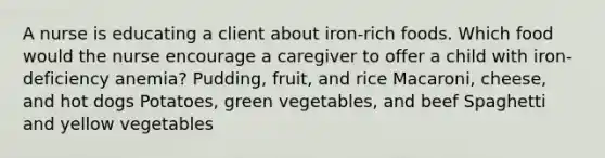 A nurse is educating a client about iron-rich foods. Which food would the nurse encourage a caregiver to offer a child with iron-deficiency anemia? Pudding, fruit, and rice Macaroni, cheese, and hot dogs Potatoes, green vegetables, and beef Spaghetti and yellow vegetables