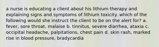 a nurse is educating a client about his lithium therapy and explaining signs and symptoms of lithium toxicity. which of the following would she instruct the client to be on the alert for? a. fever, sore throat, malaise b. tinnitus, severe diarrhea, ataxia c. occipital headache, palpitations, chest pain d. skin rash, marked rise in blood pressure, bradycardia