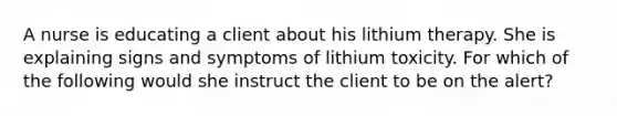 A nurse is educating a client about his lithium therapy. She is explaining signs and symptoms of lithium toxicity. For which of the following would she instruct the client to be on the alert?