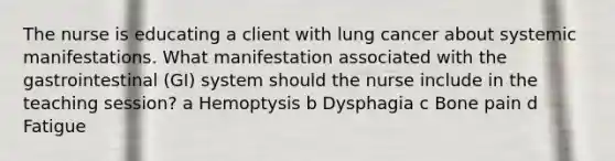 The nurse is educating a client with lung cancer about systemic manifestations. What manifestation associated with the gastrointestinal​ (GI) system should the nurse include in the teaching​ session? a Hemoptysis b Dysphagia c Bone pain d Fatigue