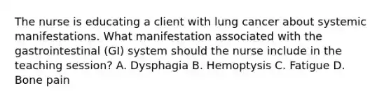 The nurse is educating a client with lung cancer about systemic manifestations. What manifestation associated with the gastrointestinal (GI) system should the nurse include in the teaching session? A. Dysphagia B. Hemoptysis C. Fatigue D. Bone pain