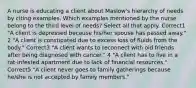 A nurse is educating a client about Maslow's hierarchy of needs by citing examples. Which examples mentioned by the nurse belong to the third level of needs? Select all that apply. Correct1 "A client is depressed because his/her spouse has passed away." 2 "A client is constipated due to excess loss of fluids from the body." Correct3 "A client wants to reconnect with old friends after being diagnosed with cancer." 4 "A client has to live in a rat-infested apartment due to lack of financial resources." Correct5 "A client never goes to family gatherings because he/she is not accepted by family members."