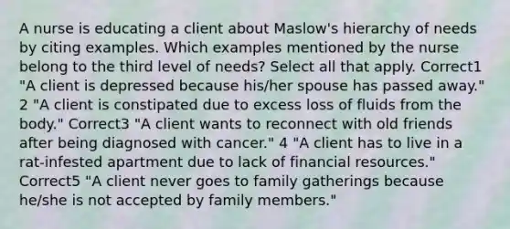 A nurse is educating a client about Maslow's hierarchy of needs by citing examples. Which examples mentioned by the nurse belong to the third level of needs? Select all that apply. Correct1 "A client is depressed because his/her spouse has passed away." 2 "A client is constipated due to excess loss of fluids from the body." Correct3 "A client wants to reconnect with old friends after being diagnosed with cancer." 4 "A client has to live in a rat-infested apartment due to lack of financial resources." Correct5 "A client never goes to family gatherings because he/she is not accepted by family members."