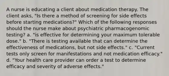 A nurse is educating a client about medication therapy. The client asks, "Is there a method of screening for side effects before starting medications?" Which of the following responses should the nurse make about psychiatric pharmacogenomic testing? a. "is effective for determining your maximum tolerable dose." b. "There is testing available that can determine the effectiveness of medications, but not side effects." c. "Current tests only screen for manifestations and not medication efficacy." d. "Your health care provider can order a test to determine efficacy and severity of adverse effects."