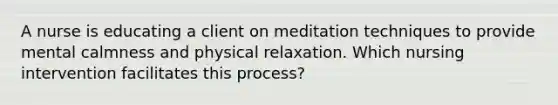 A nurse is educating a client on meditation techniques to provide mental calmness and physical relaxation. Which nursing intervention facilitates this process?