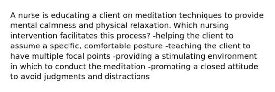 A nurse is educating a client on meditation techniques to provide mental calmness and physical relaxation. Which nursing intervention facilitates this process? -helping the client to assume a specific, comfortable posture -teaching the client to have multiple focal points -providing a stimulating environment in which to conduct the meditation -promoting a closed attitude to avoid judgments and distractions