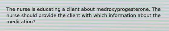 The nurse is educating a client about medroxyprogesterone. The nurse should provide the client with which information about the medication?