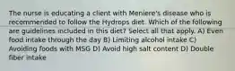 The nurse is educating a client with Meniere's disease who is recommended to follow the Hydrops diet. Which of the following are guidelines included in this diet? Select all that apply. A) Even food intake through the day B) Limiting alcohol intake C) Avoiding foods with MSG D) Avoid high salt content D) Double fiber intake