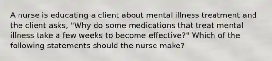 A nurse is educating a client about mental illness treatment and the client asks, "Why do some medications that treat mental illness take a few weeks to become effective?" Which of the following statements should the nurse make?