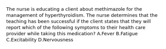 The nurse is educating a client about methimazole for the management of hyperthyroidism. The nurse determines that the teaching has been successful if the client states that they will report which of the following symptoms to their health care provider while taking this medication? A.Fever B.Fatigue C.Excitability D.Nervousness