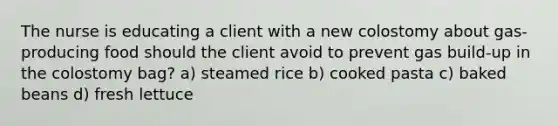 The nurse is educating a client with a new colostomy about gas-producing food should the client avoid to prevent gas build-up in the colostomy bag? a) steamed rice b) cooked pasta c) baked beans d) fresh lettuce