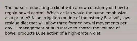 The nurse is educating a client with a new colostomy on how to regain bowel control. Which action would the nurse emphasize as a priority? A. an irrigation routine of the ostomy B. a soft, low-residue diet that will allow three formed bowel movements per day C. management of fluid intake to control the volume of bowel products D. selection of a high-protein diet