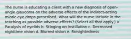 The nurse is educating a client with a new diagnosis of open-angle glaucoma on the adverse effects of the indirect-acting miotic eye drops prescribed. What will the nurse include in the teaching as possible adverse effects? (Select all that apply.) a. Paralysis of eyelids b. Stinging on instillation c. Decreased nighttime vision d. Blurred vision e. Farsightedness