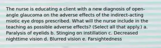 The nurse is educating a client with a new diagnosis of open-angle glaucoma on the adverse effects of the indirect-acting miotic eye drops prescribed. What will the nurse include in the teaching as possible adverse effects? (Select all that apply.) a. Paralysis of eyelids b. Stinging on instillation c. Decreased nighttime vision d. Blurred vision e. Farsightedness